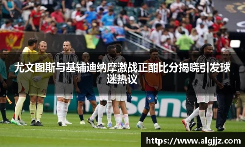 尤文图斯与基辅迪纳摩激战正酣比分揭晓引发球迷热议